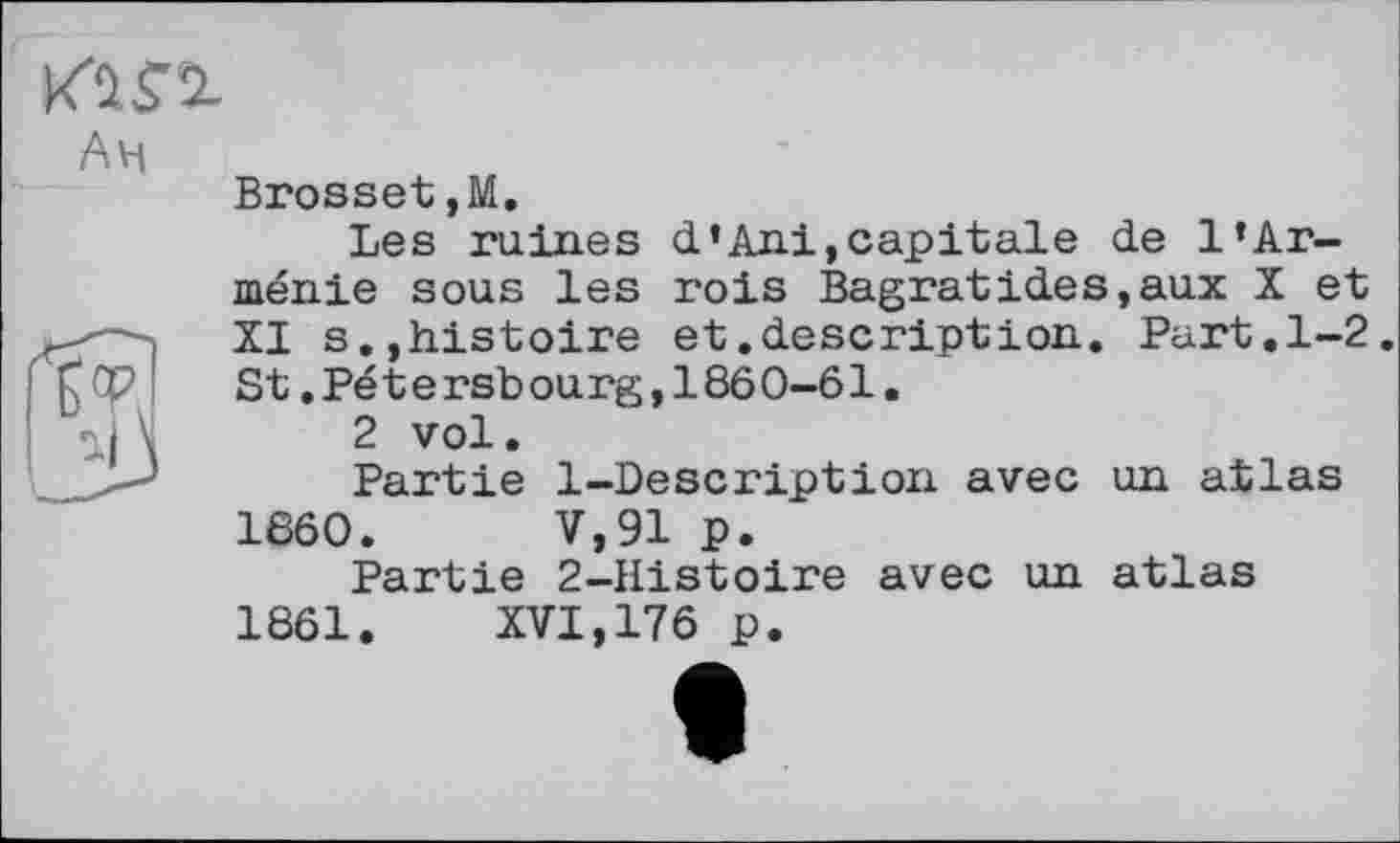 ﻿
Am
Brosset,М.
Les ruines d’Ani, capitale de l’Arménie sous les rois Bagratides,aux X et XI s.,histoire et.description. Part.1-2. S t. Pé t e rsb ou rg, 1860-61.
2 vol.
Partie 1-Description avec un atlas
1860.	V,91 p.
Partie 2-Histoire avec un atlas
1861.	XVI,176 p.